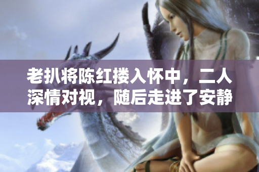 老扒将陈红搂入怀中，二人深情对视，随后走进了安静的卧室。