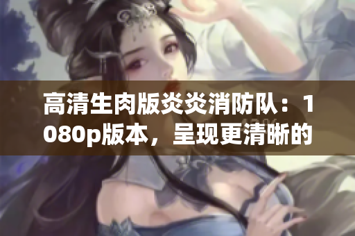 高清生肉版炎炎消防队：1080p版本，呈现更清晰的火热故事