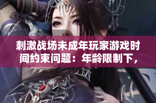刺激战场未成年玩家游戏时间约束问题：年龄限制下，游戏时长应如何规范？