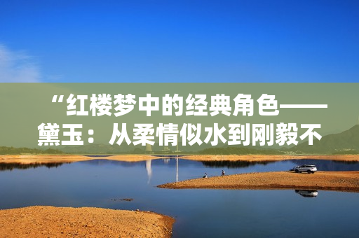 “红楼梦中的经典角色——黛玉：从柔情似水到刚毅不屈的蜕变之路”