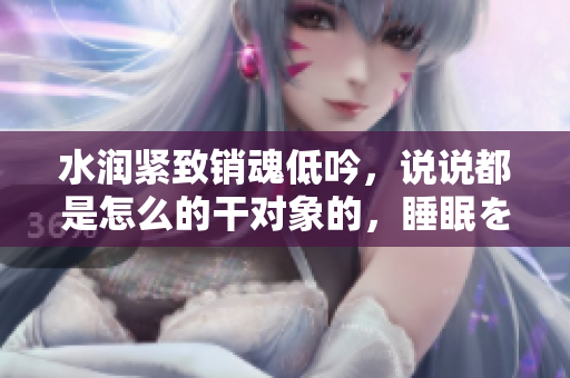 水润紧致销魂低吟，说说都是怎么的干对象的，睡眠を取らなくてもいい，睡觉抓着小鸡一晚上会怎样，睡过年纪最大的多少岁六十多，水润紧致销魂低吟古代822