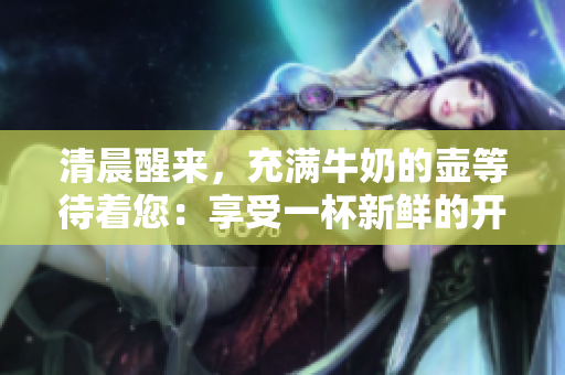 清晨醒来，充满牛奶的壶等待着您：享受一杯新鲜的开始