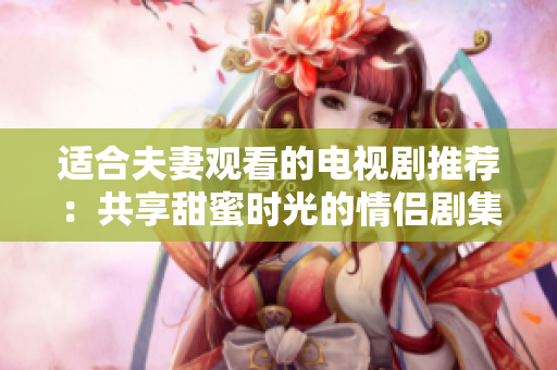 适合夫妻观看的电视剧推荐：共享甜蜜时光的情侣剧集推荐