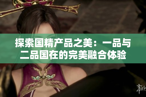 探索国精产品之美：一品与二品国在的完美融合体验