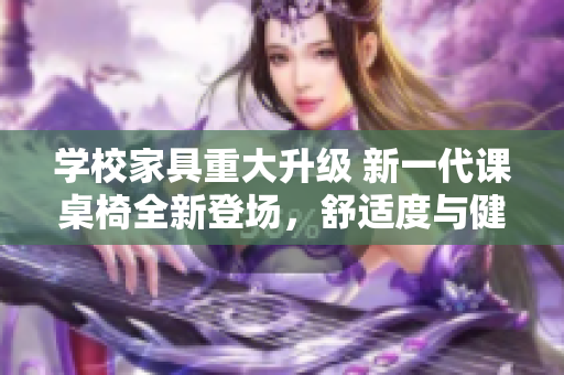 学校家具重大升级 新一代课桌椅全新登场，舒适度与健康设计并重