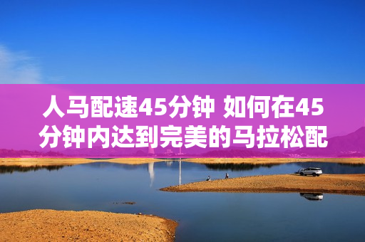 人马配速45分钟 如何在45分钟内达到完美的马拉松配速