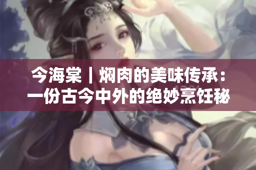 今海棠｜焖肉的美味传承：一份古今中外的绝妙烹饪秘籍