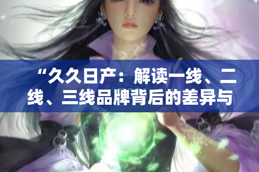 “久久日产：解读一线、二线、三线品牌背后的差异与价值”