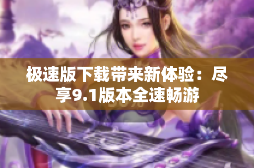 极速版下载带来新体验：尽享9.1版本全速畅游