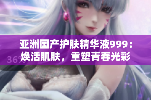 亚洲国产护肤精华液999：焕活肌肤，重塑青春光彩