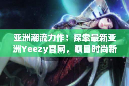亚洲潮流力作！探索最新亚洲Yeezy官网，瞩目时尚新品