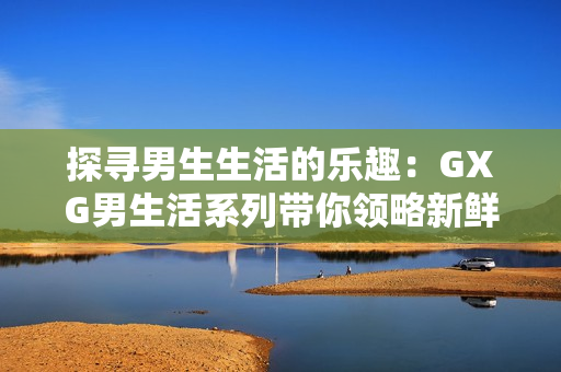 探寻男生生活的乐趣：GXG男生活系列带你领略新鲜感