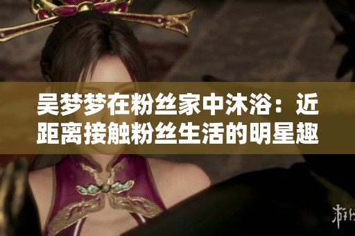 吴梦梦在粉丝家中沐浴：近距离接触粉丝生活的明星趣闻