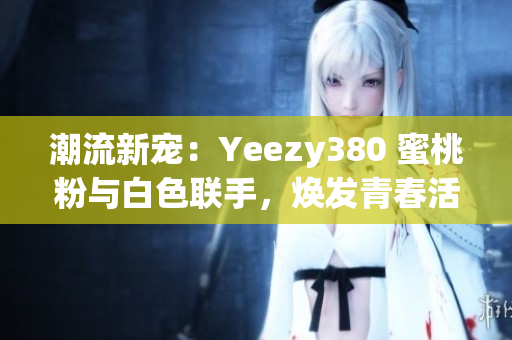 潮流新宠：Yeezy380 蜜桃粉与白色联手，焕发青春活力