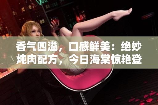 香气四溢，口感鲜美：绝妙炖肉配方，今日海棠惊艳登场！