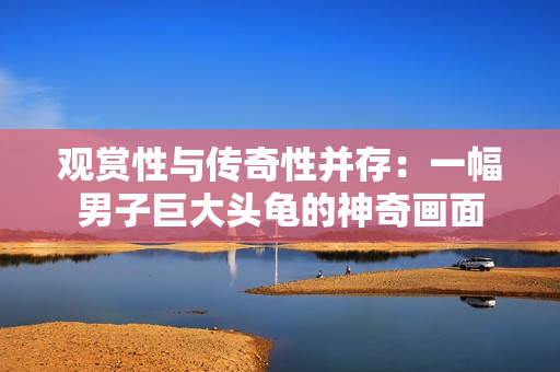 观赏性与传奇性并存：一幅男子巨大头龟的神奇画面