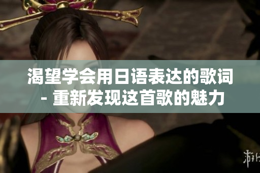渴望学会用日语表达的歌词 - 重新发现这首歌的魅力