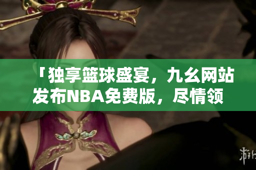 「独享篮球盛宴，九幺网站发布NBA免费版，尽情领略最新赛事」