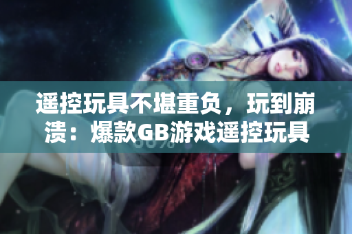 遥控玩具不堪重负，玩到崩溃：爆款GB游戏遥控玩具带来的热潮及其潜在风险