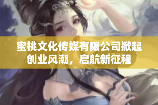 蜜桃文化传媒有限公司掀起创业风潮，启航新征程