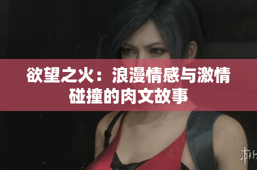 欲望之火：浪漫情感与激情碰撞的肉文故事