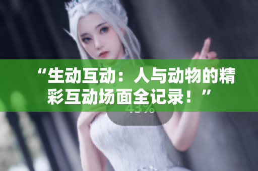 “生动互动：人与动物的精彩互动场面全记录！”