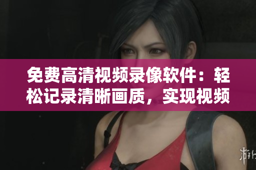 免费高清视频录像软件：轻松记录清晰画质，实现视频无缝录制