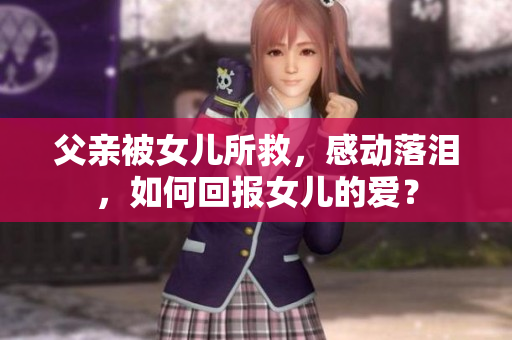 父亲被女儿所救，感动落泪，如何回报女儿的爱？