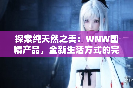 探索纯天然之美：WNW国精产品，全新生活方式的完美选择