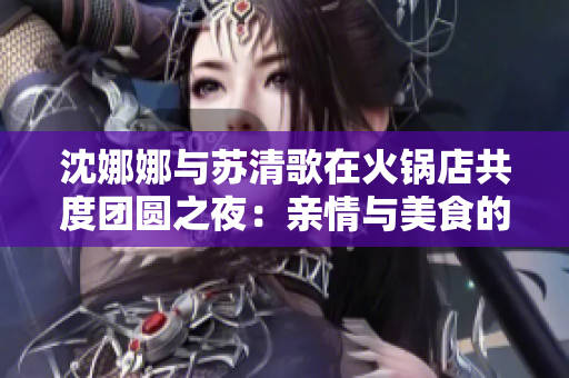 沈娜娜与苏清歌在火锅店共度团圆之夜：亲情与美食的温馨碰撞