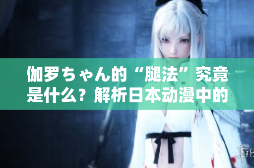伽罗ちゃん的“腿法”究竟是什么？解析日本动漫中的战斗技巧