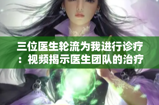 三位医生轮流为我进行诊疗：视频揭示医生团队的治疗方法