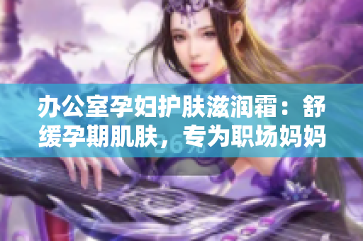 办公室孕妇护肤滋润霜：舒缓孕期肌肤，专为职场妈妈设计。