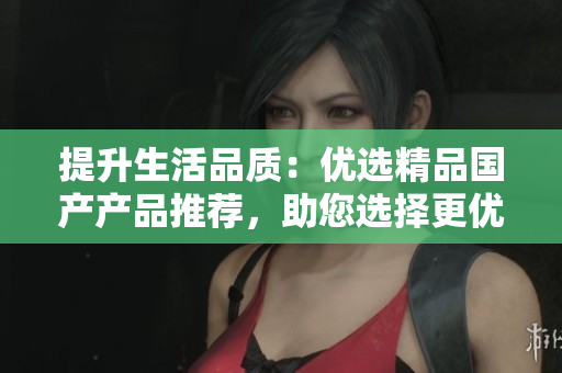提升生活品质：优选精品国产产品推荐，助您选择更优质的生活方式