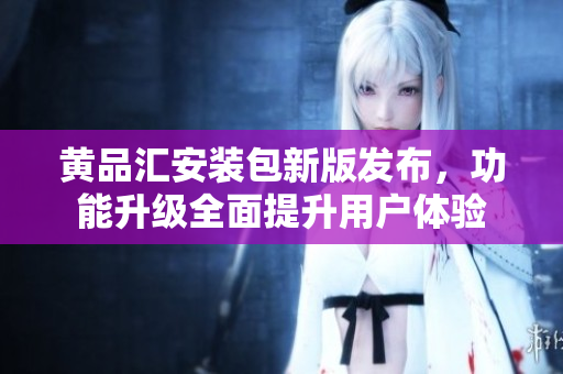 黄品汇安装包新版发布，功能升级全面提升用户体验