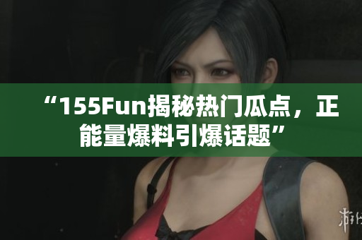 “155Fun揭秘热门瓜点，正能量爆料引爆话题”