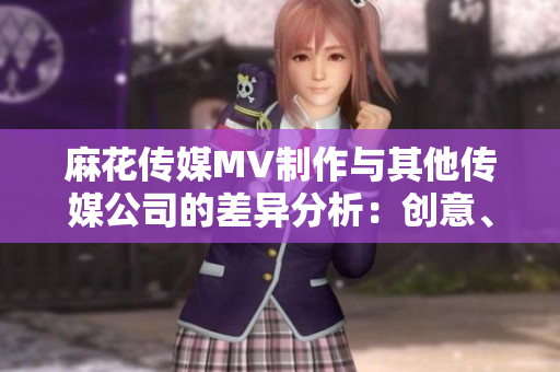 麻花传媒MV制作与其他传媒公司的差异分析：创意、制作技术、市场表现等对比