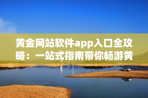 黄金网站软件app入口全攻略：一站式指南带你畅游黄金交易平台
