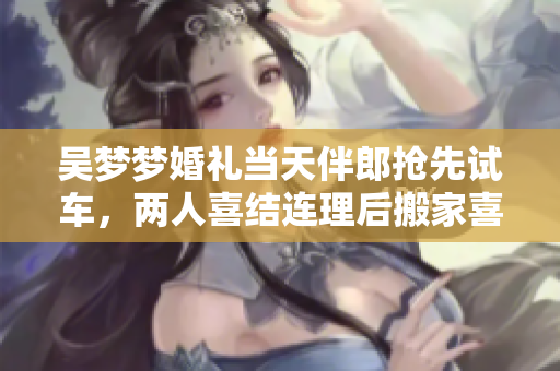 吴梦梦婚礼当天伴郎抢先试车，两人喜结连理后搬家喜悦洋溢