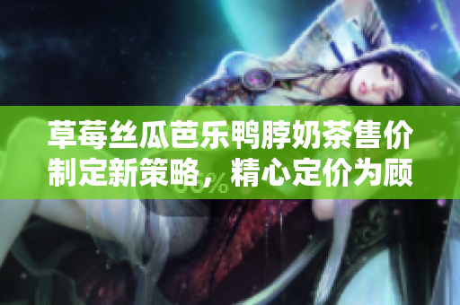 草莓丝瓜芭乐鸭脖奶茶售价制定新策略，精心定价为顾客提供更优惠选项