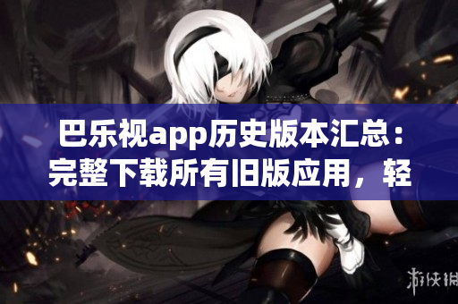 巴乐视app历史版本汇总：完整下载所有旧版应用，轻松找回喜爱版本