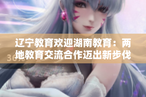 辽宁教育欢迎湖南教育：两地教育交流合作迈出新步伐