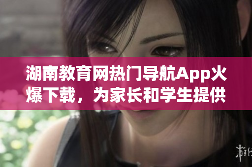 湖南教育网热门导航App火爆下载，为家长和学生提供便利，助力学习成长