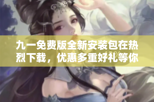 九一免费版全新安装包在热烈下载，优惠多重好礼等你来拿
