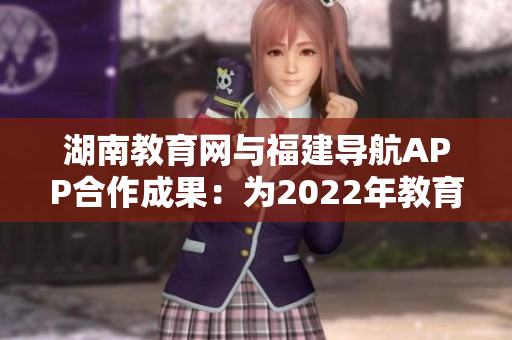 湖南教育网与福建导航APP合作成果：为2022年教育信息资源导航提供更便捷服务