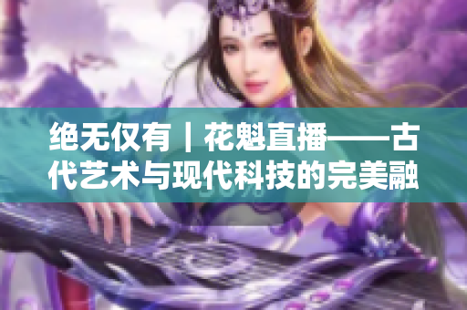 绝无仅有｜花魁直播——古代艺术与现代科技的完美融合