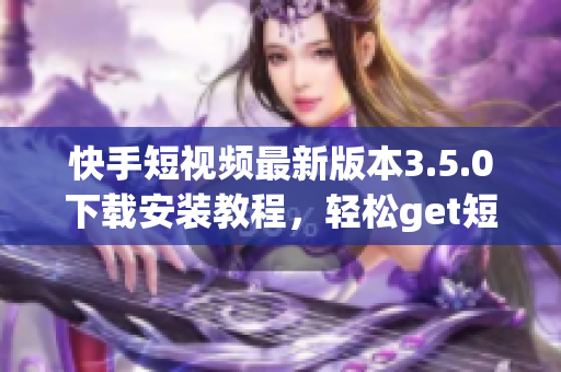 快手短视频最新版本3.5.0下载安装教程，轻松get短视频创作技巧