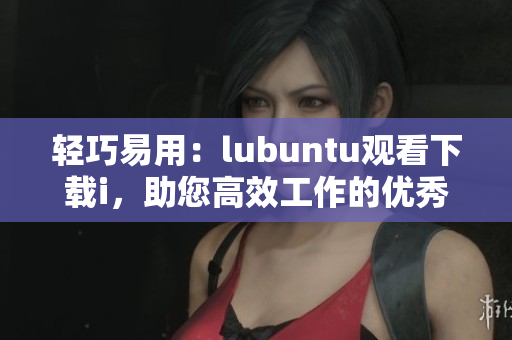 轻巧易用：lubuntu观看下载i，助您高效工作的优秀选择