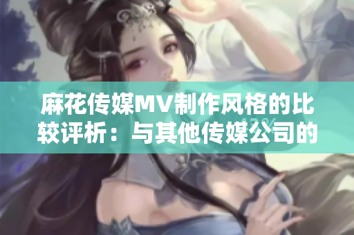 麻花传媒MV制作风格的比较评析：与其他传媒公司的差异和优势