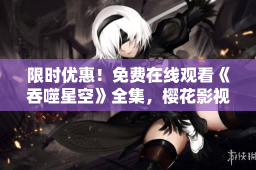 限时优惠！免费在线观看《吞噬星空》全集，樱花影视大全限时放送！